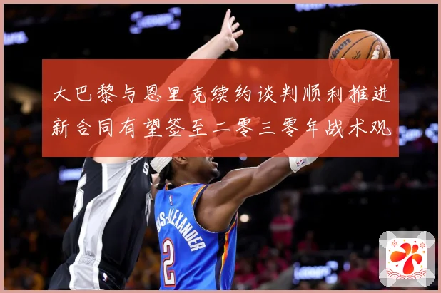 大巴黎与恩里克续约谈判顺利推进新合同有望签至二零三零年战术观察