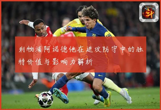 利物浦阿诺德他在进攻防守中的独特价值与影响力解析