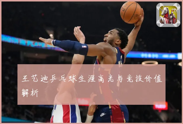 王艺迪乒乓球生涯高光与竞技价值解析