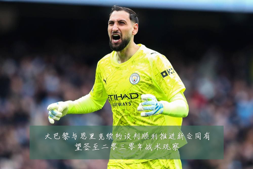 大巴黎与恩里克续约谈判顺利推进新合同有望签至二零三零年战术观察