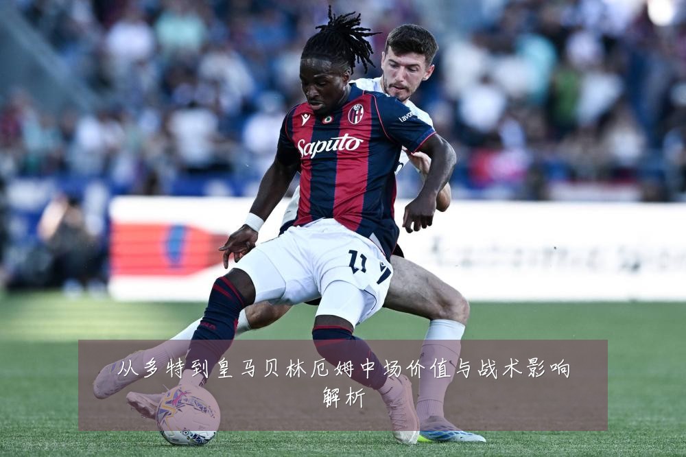 从多特到皇马贝林厄姆中场价值与战术影响解析
